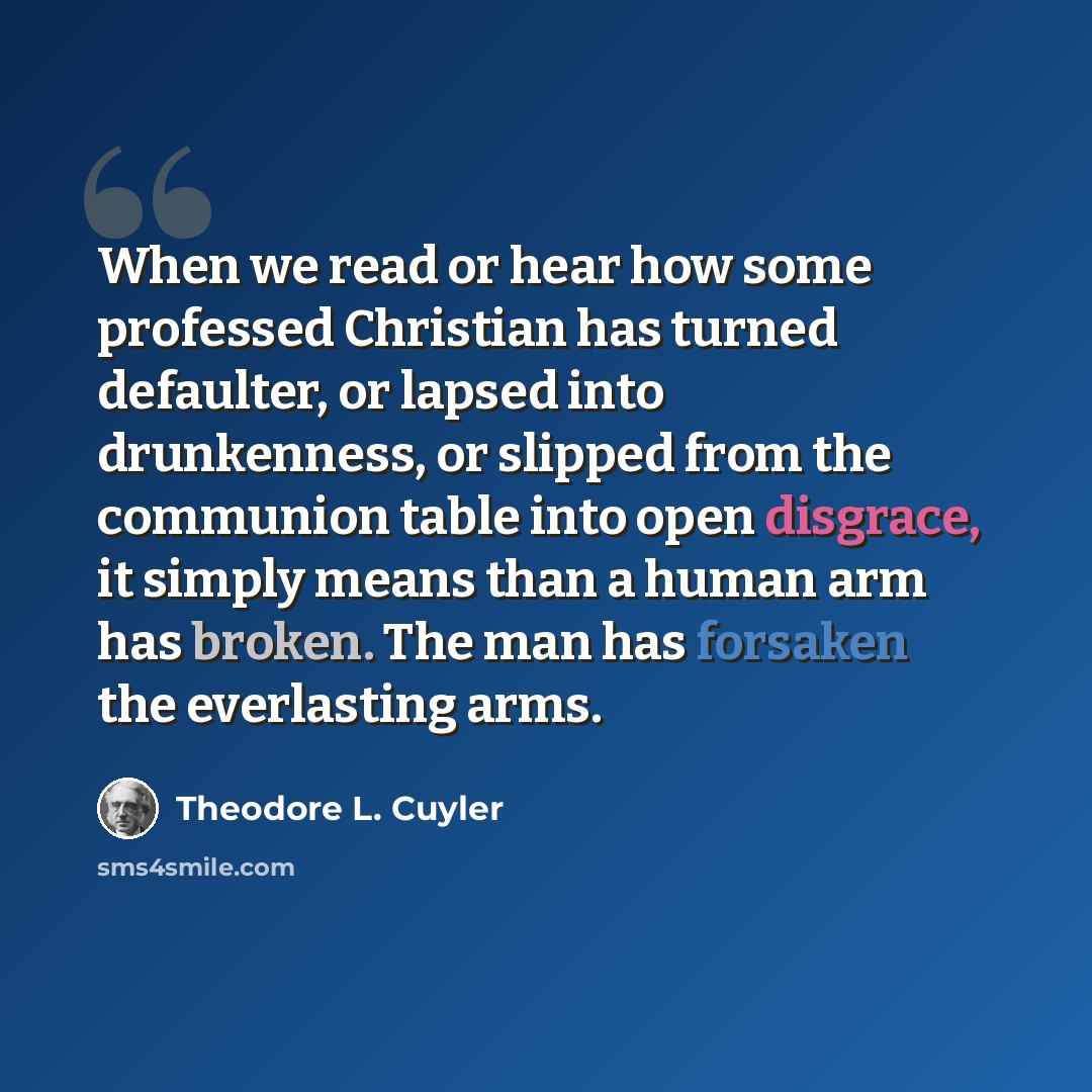 “When we read or hear how some professed Christian has turned defaulter, or lapsed into drunkenness, or slipped from the communion table into open disgrace, it simply means than a human arm has broken. The man has forsaken the everlasting arms.” quote by Theodore L. Cuyler