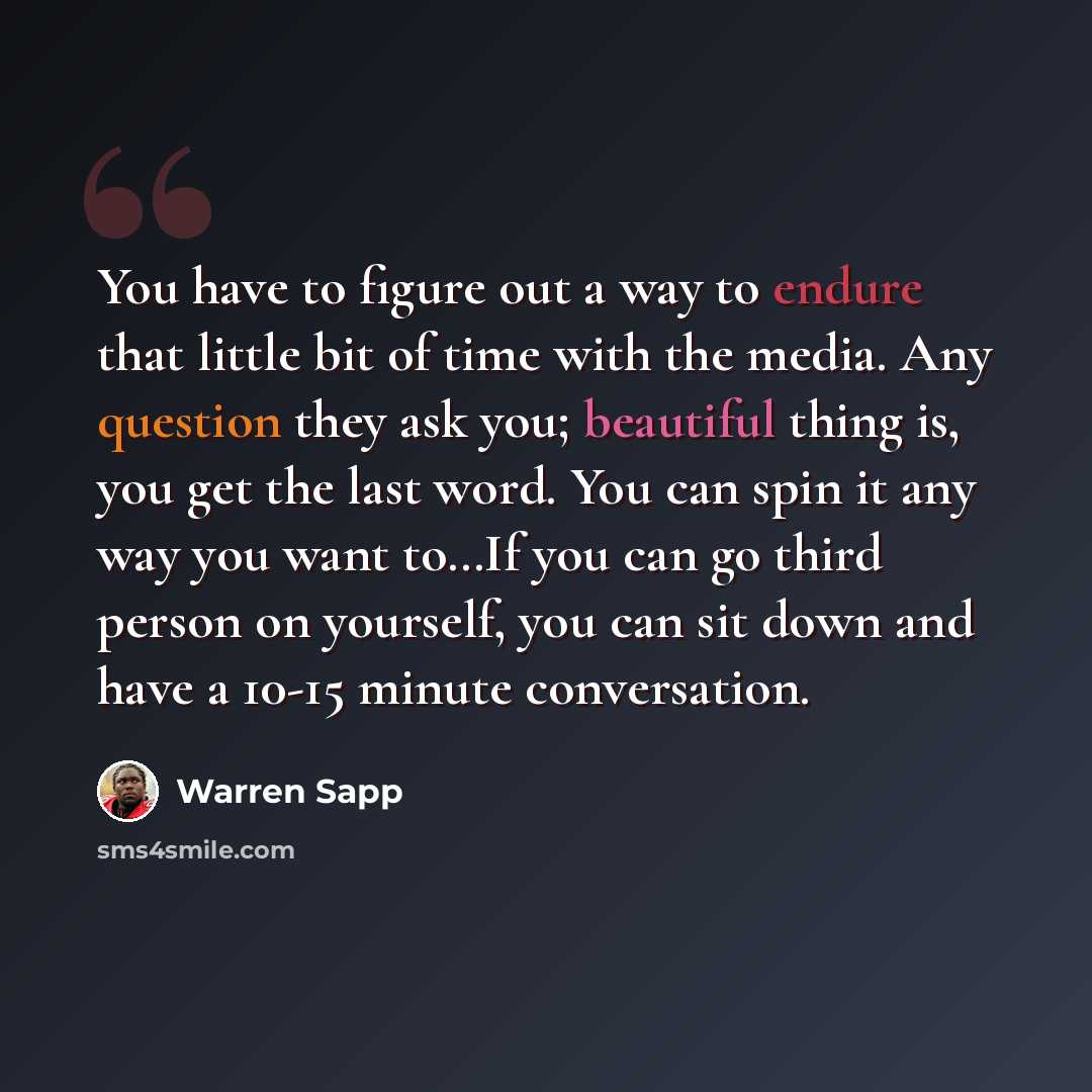 “You have to figure out a way to endure that little bit of time with the media. Any question they ask you; beautiful thing is, you get the last word. You can spin it any way you want to…If you can go third person on yourself, you can sit down and have a 10-15 minute conversation.” quote by Warren Sapp