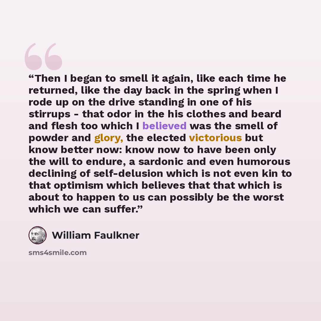 “Then I began to smell it again, like each time he returned, like the day back in the spring when I rode up on the drive standing in one of his stirrups - that odor in the his clothes and beard and flesh too which I believed was the smell of powder and glory, the elected victorious but know better…” quote by William Faulkner