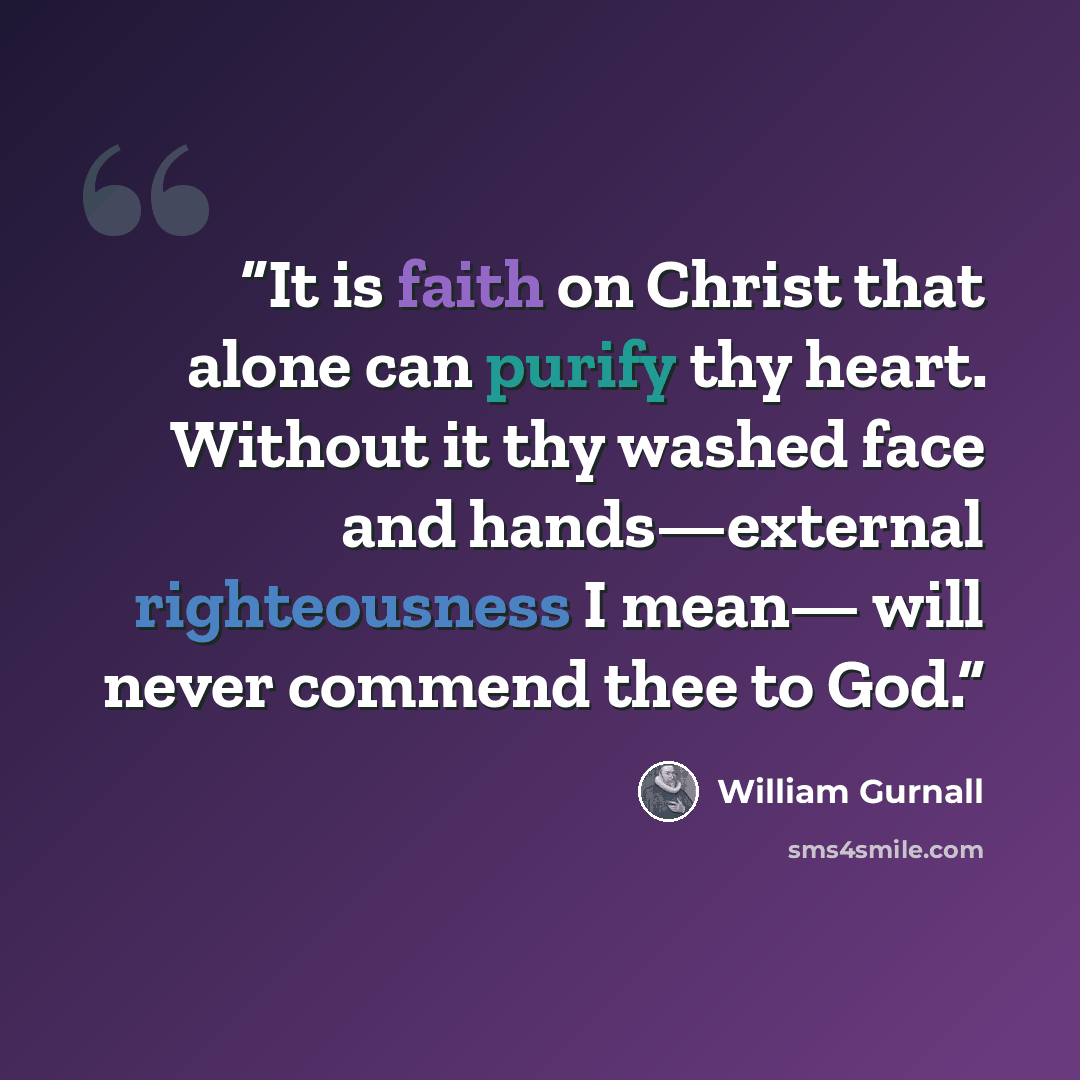 “It is faith on Christ that alone can purify thy heart. Without it thy washed face and hands—external righteousness I mean— will never commend thee to God.” quote by William Gurnall