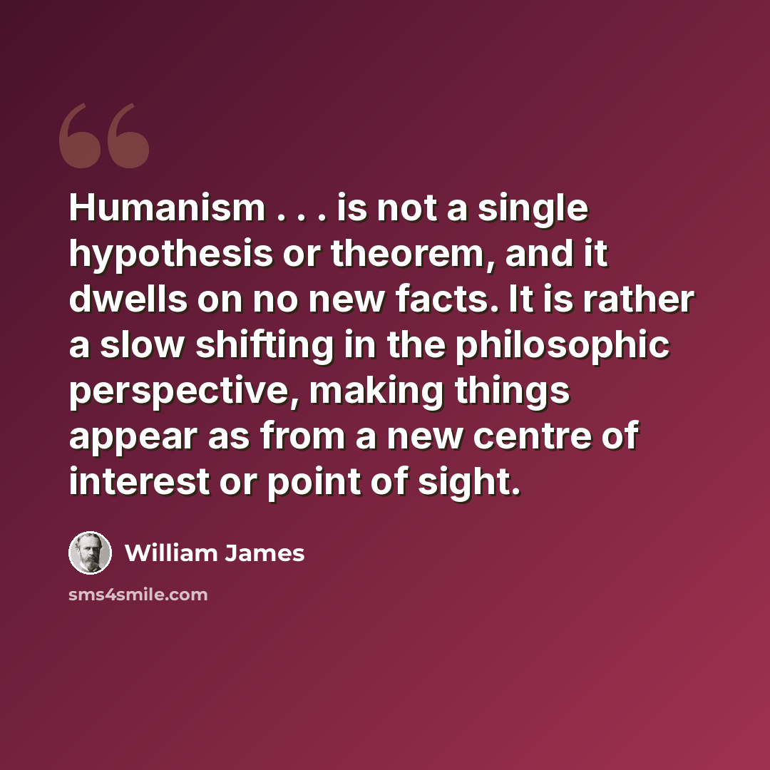 “Humanism . . . is not a single hypothesis or theorem, and it dwells on no new facts. It is rather a slow shifting in the philosophic perspective, making things appear as from a new centre of interest or point of sight.” quote by William James
