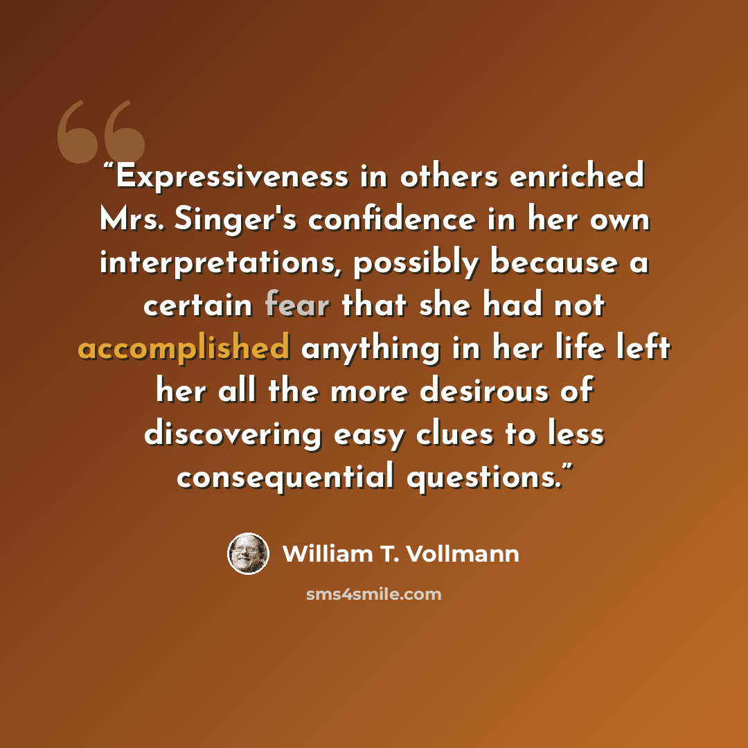 “Expressiveness in others enriched Mrs. Singer's confidence in her own interpretations, possibly because a certain fear that she had not accomplished anything in her life left her all the more desirous of discovering easy clues to less consequential questions.” quote by William T. Vollmann