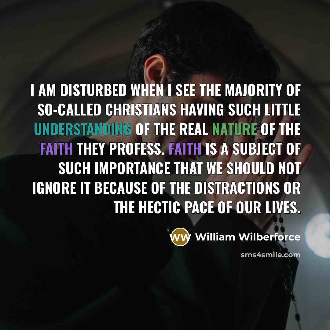 “I am disturbed when I see the majority of so-called Christians having such little understanding of the real nature of the faith they profess. Faith is a subject of such importance that we should not ignore it because of the distractions or the hectic pace of our lives.” quote by William Wilberforce