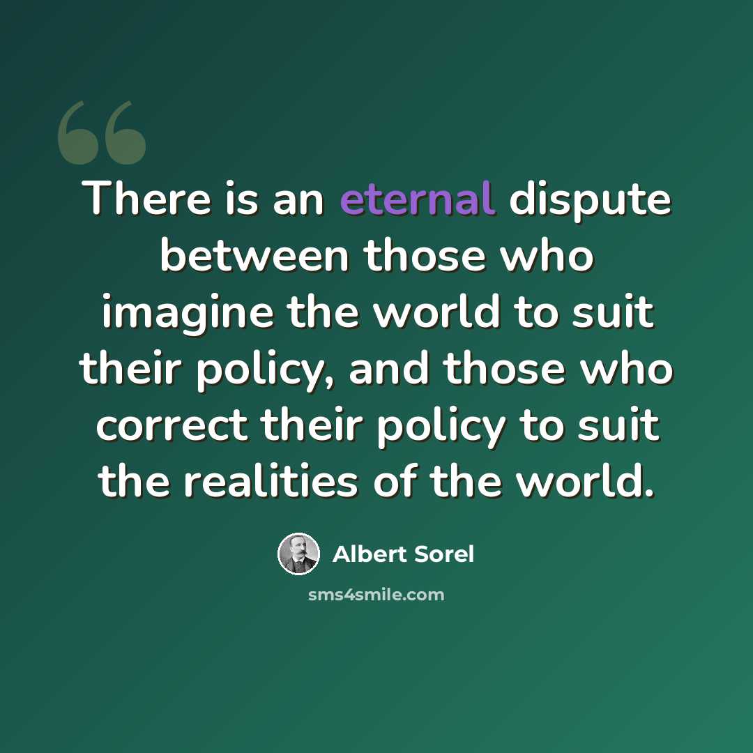 “There is an eternal dispute between those who imagine the world to suit their policy, and those who correct their policy to suit the realities of the world.” quote by Albert Sorel