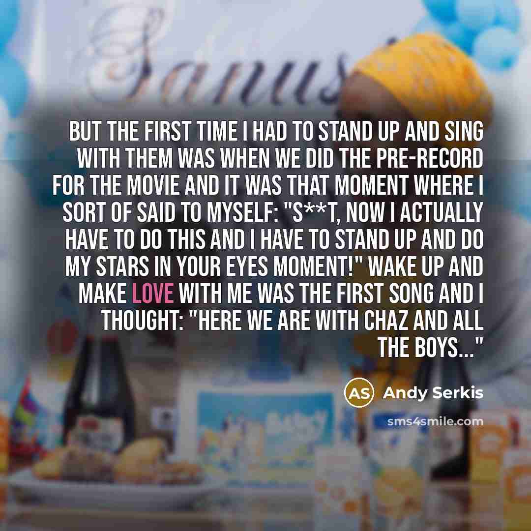 “But the first time I had to stand up and sing with them was when we did the pre-record for the movie and it was that moment where I sort of said to myself: "S**t, now I actually have to do this and I have to stand up and do my stars in your eyes moment!" Wake Up and Make Love With Me was the first…” quote by Andy Serkis