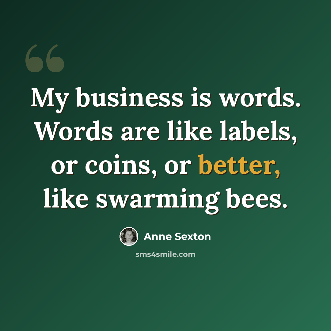 “My business is words. Words are like labels, or coins, or better, like swarming bees.” quote by Anne Sexton