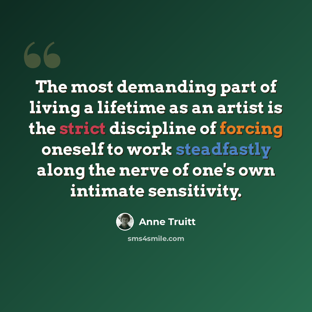 “The most demanding part of living a lifetime as an artist is the strict discipline of forcing oneself to work steadfastly along the nerve of one's own intimate sensitivity.” quote by Anne Truitt