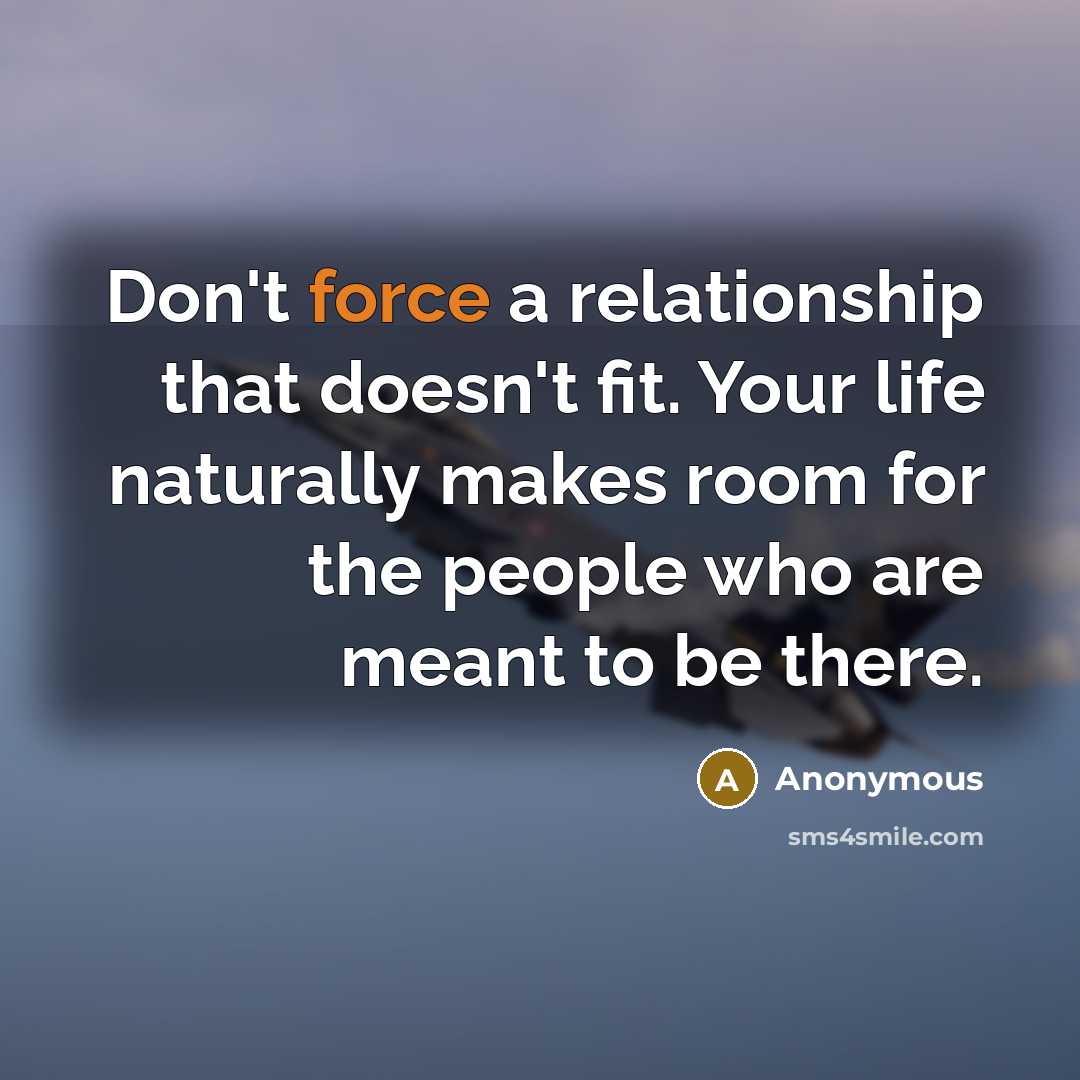 “Don't force a relationship that doesn't fit. Your life naturally makes room for the people who are meant to be there.” quote by Anonymous