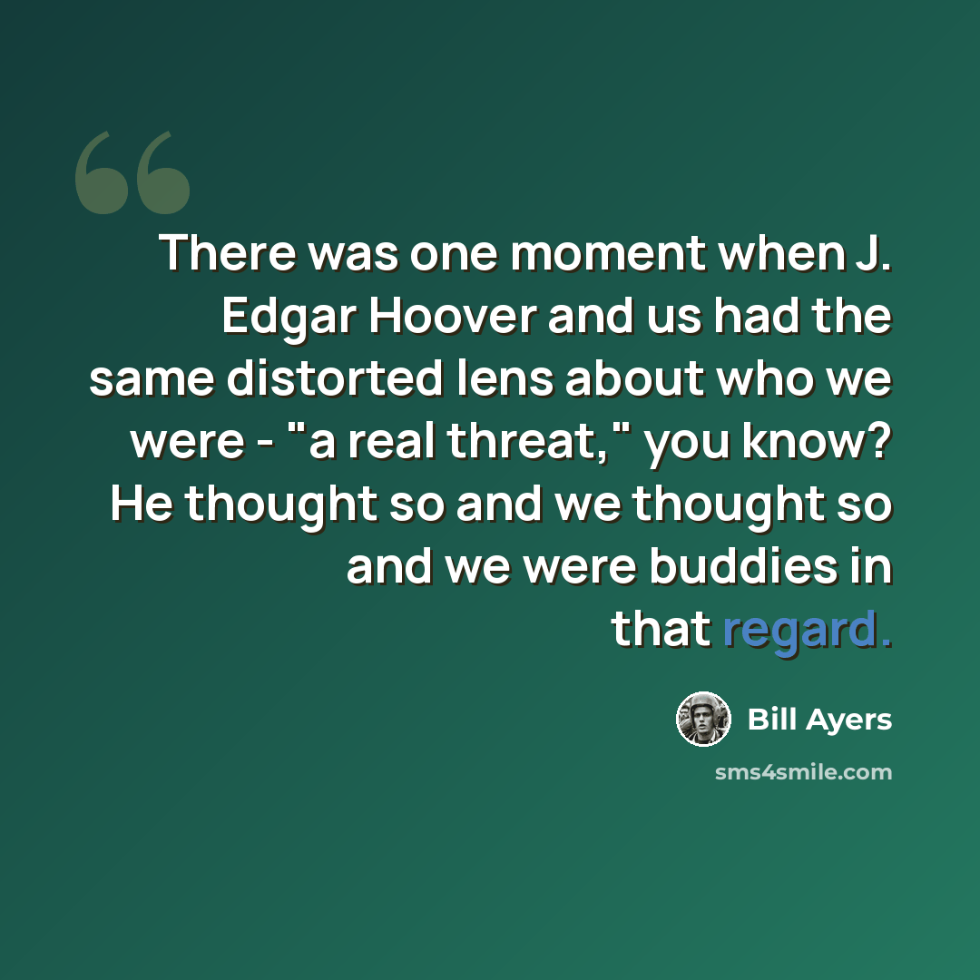 “There was one moment when J. Edgar Hoover and us had the same distorted lens about who we were - "a real threat," you know? He thought so and we thought so and we were buddies in that regard.” quote by Bill Ayers