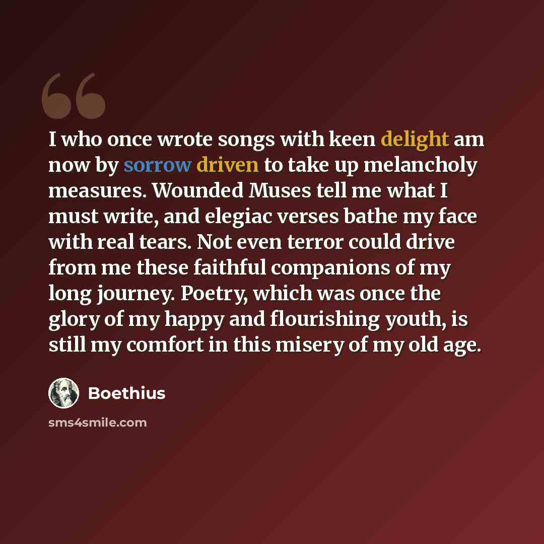 “I who once wrote songs with keen delight am now by sorrow driven to take up melancholy measures. Wounded Muses tell me what I must write, and elegiac verses bathe my face with real tears. Not even terror could drive from me these faithful companions of my long journey. Poetry, which was once the…” quote by Boethius