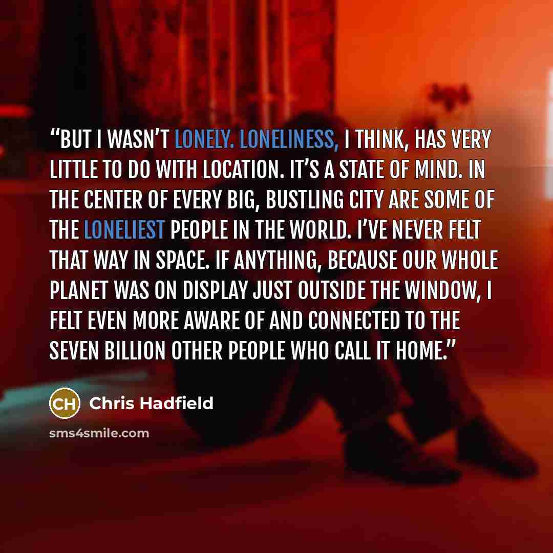 “But I wasn’t lonely. Loneliness, I think, has very little to do with location. It’s a state of mind. In the center of every big, bustling city are some of the loneliest people in the world. I’ve never felt that way in space. If anything, because our whole planet was on display just outside the…” quote by Chris Hadfield