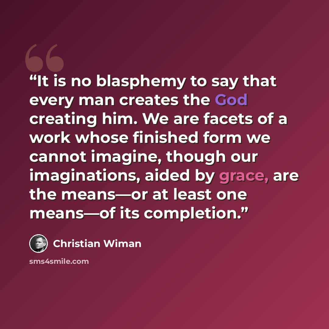 “It is no blasphemy to say that every man creates the God creating him. We are facets of a work whose finished form we cannot imagine, though our imaginations, aided by grace, are the means—or at least one means—of its completion.” quote by Christian Wiman