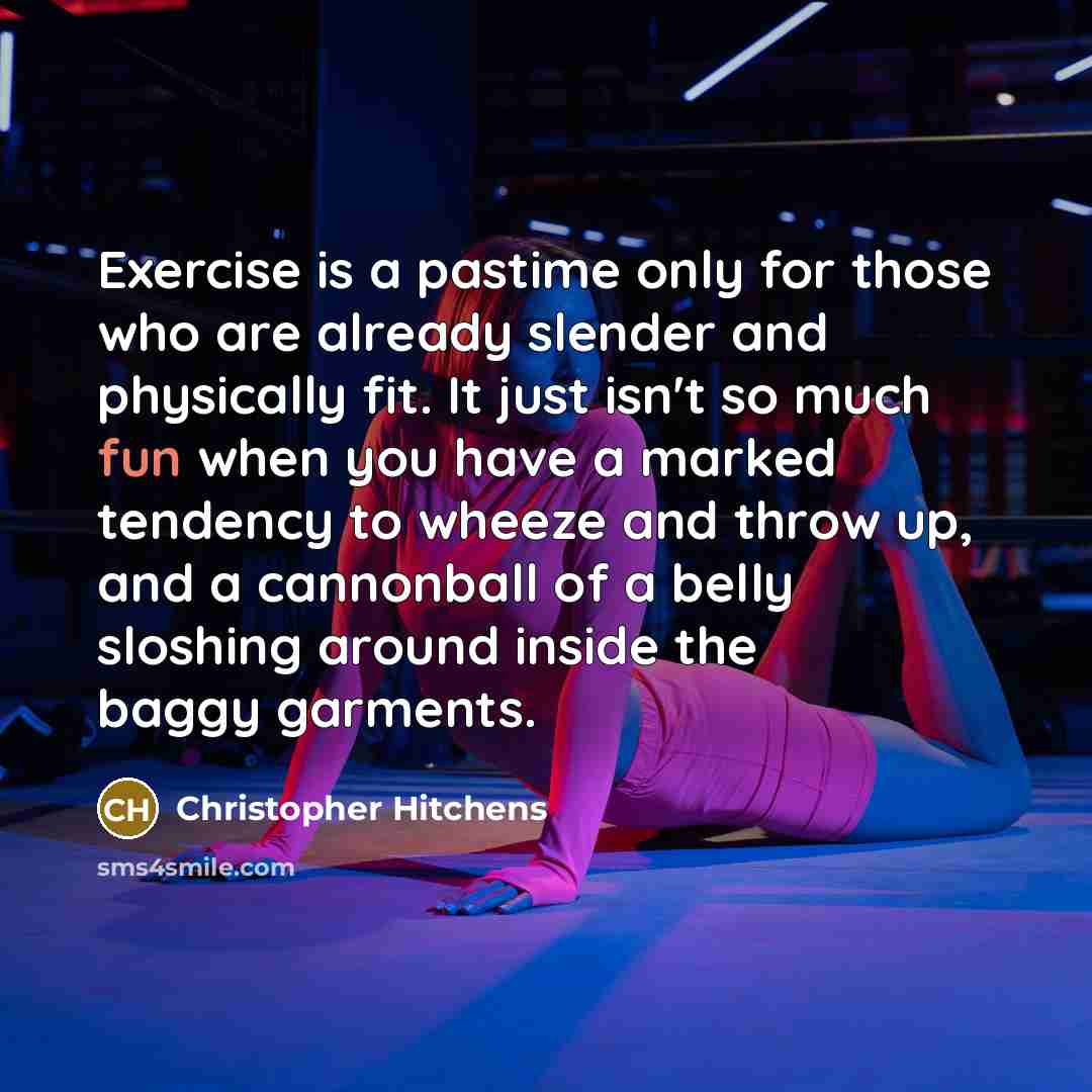 “Exercise is a pastime only for those who are already slender and physically fit. It just isn't so much fun when you have a marked tendency to wheeze and throw up, and a cannonball of a belly sloshing around inside the baggy garments.” quote by Christopher Hitchens