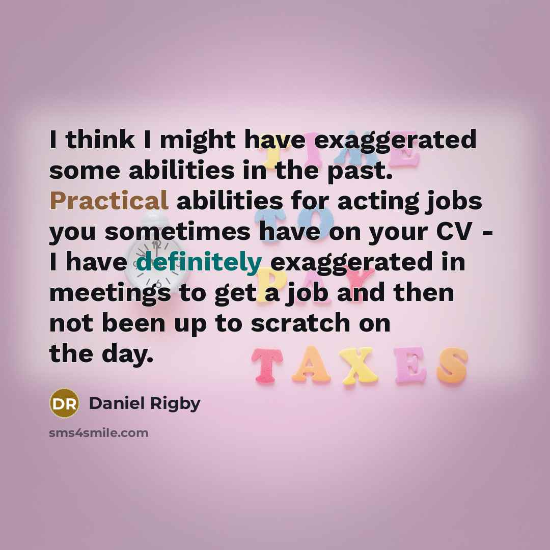 “I think I might have exaggerated some abilities in the past. Practical abilities for acting jobs you sometimes have on your CV - I have definitely exaggerated in meetings to get a job and then not been up to scratch on the day.” quote by Daniel Rigby