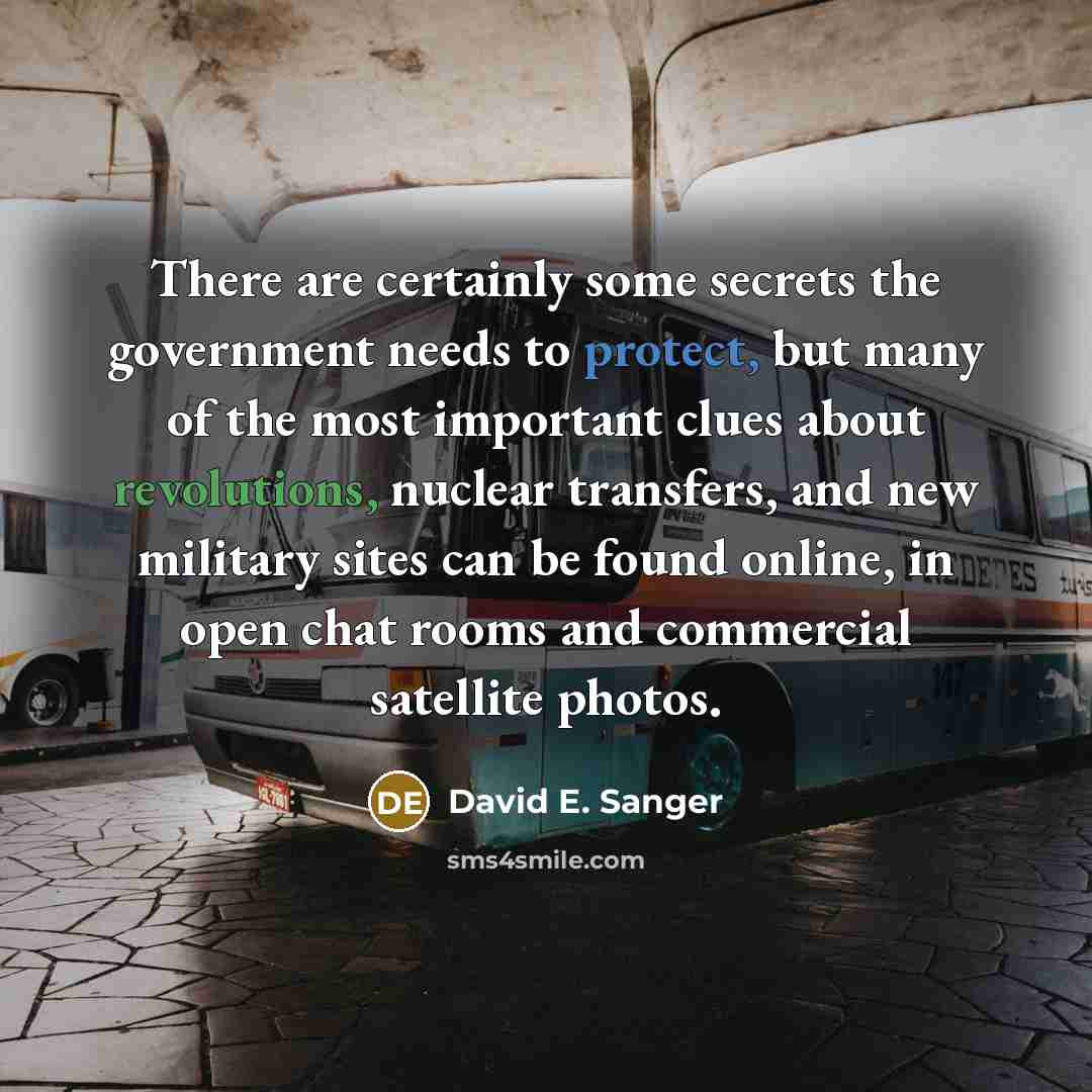“There are certainly some secrets the government needs to protect, but many of the most important clues about revolutions, nuclear transfers, and new military sites can be found online, in open chat rooms and commercial satellite photos.” quote by David E. Sanger