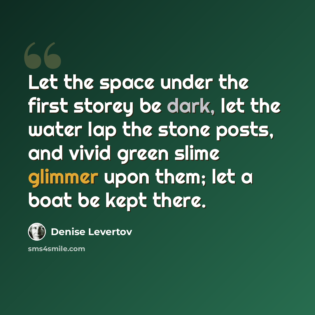 “Let the space under the first storey be dark, let the water lap the stone posts, and vivid green slime glimmer upon them; let a boat be kept there.” quote by Denise Levertov