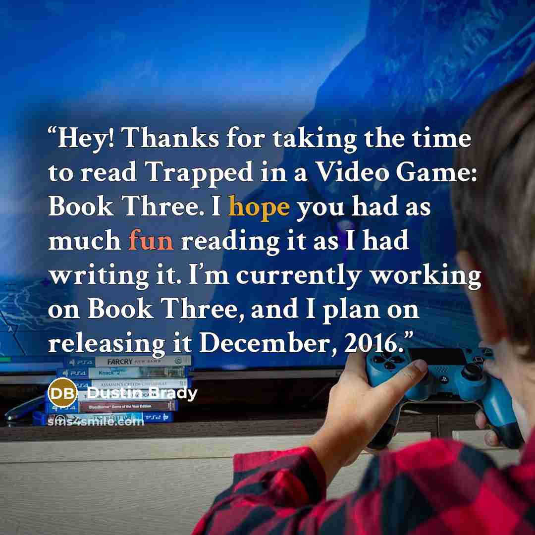 “Hey! Thanks for taking the time to read Trapped in a Video Game: Book Three. I hope you had as much fun reading it as I had writing it. I’m currently working on Book Three, and I plan on releasing it December, 2016.” quote by Dustin Brady