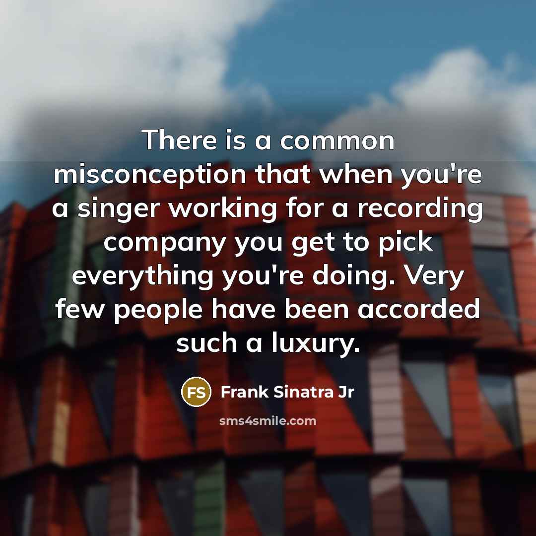 “There is a common misconception that when you're a singer working for a recording company you get to pick everything you're doing. Very few people have been accorded such a luxury.” quote by Frank Sinatra Jr