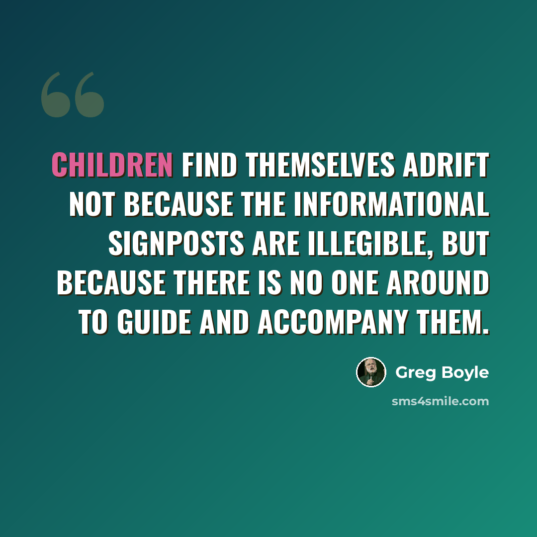 “Children find themselves adrift not because the informational signposts are illegible, but because there is no one around to guide and accompany them.” quote by Greg Boyle