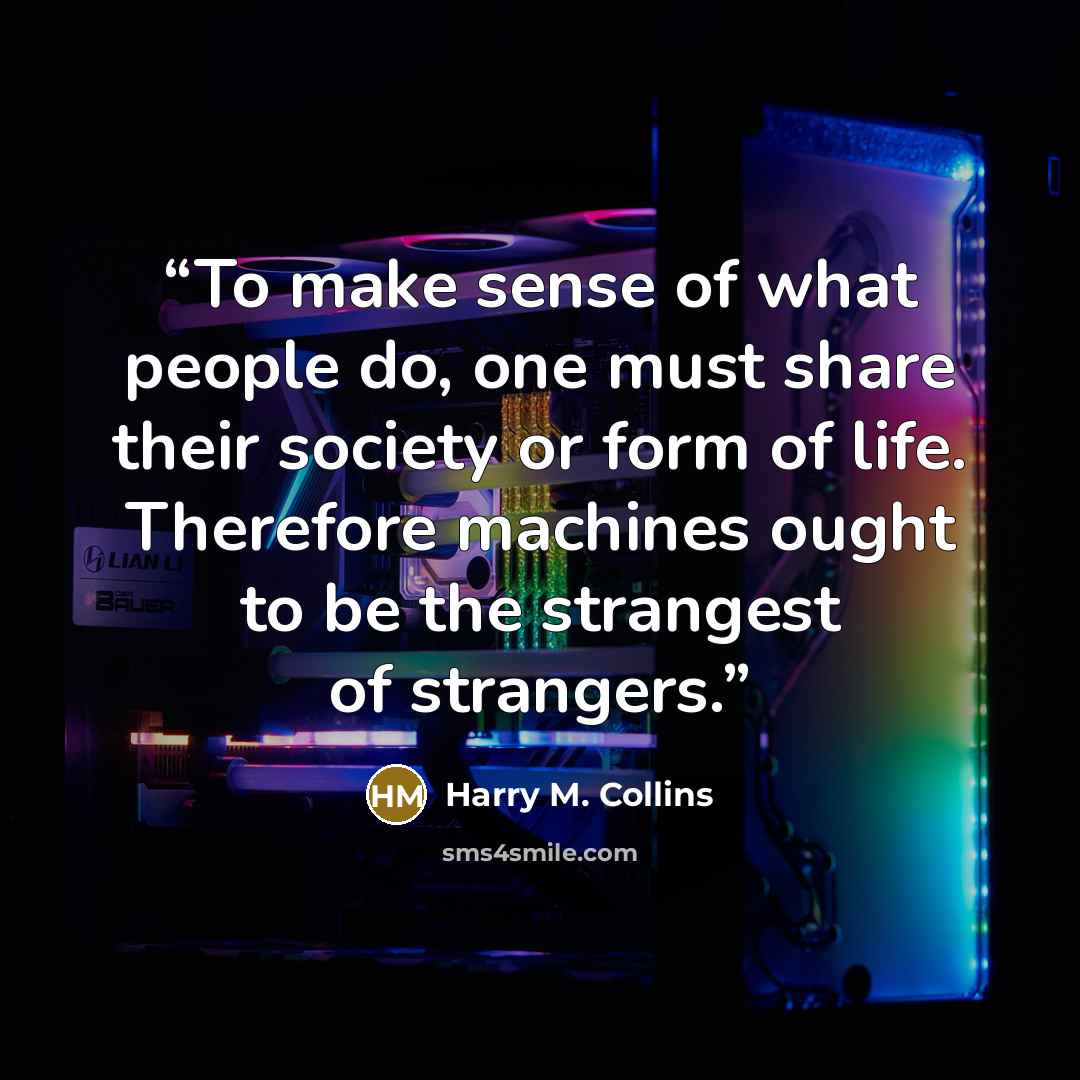 “To make sense of what people do, one must share their society or form of life. Therefore machines ought to be the strangest of strangers.” quote by Harry M. Collins