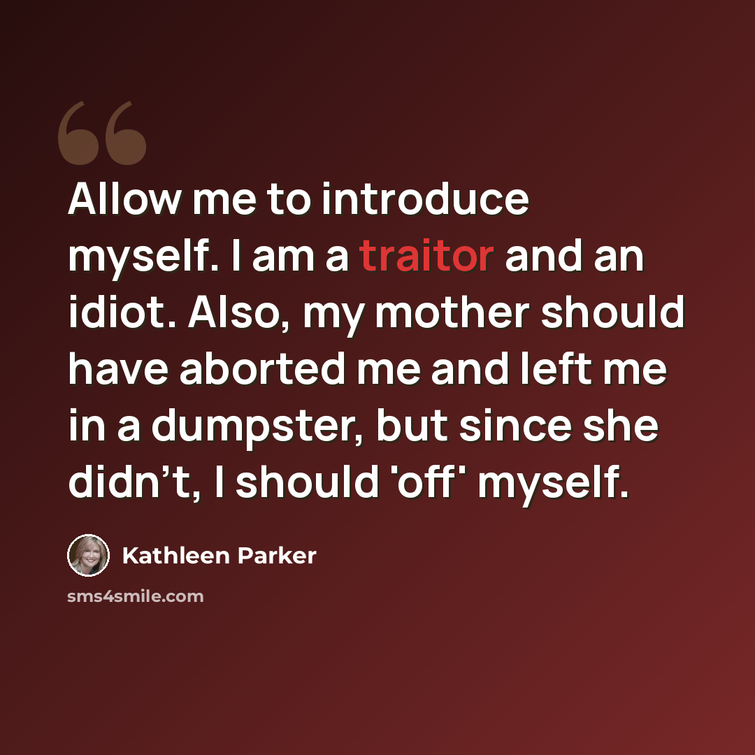 “Allow me to introduce myself. I am a traitor and an idiot. Also, my mother should have aborted me and left me in a dumpster, but since she didn't, I should 'off' myself.” quote by Kathleen Parker