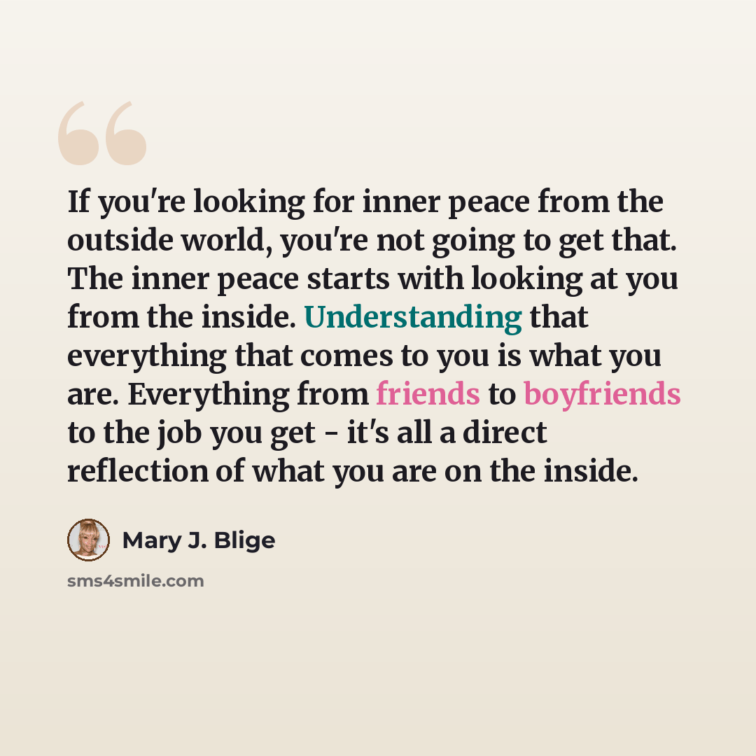 “If you're looking for inner peace from the outside world, you're not going to get that. The inner peace starts with looking at you from the inside. Understanding that everything that comes to you is what you are. Everything from friends to boyfriends to the job you get - it's all a direct…” quote by Mary J. Blige