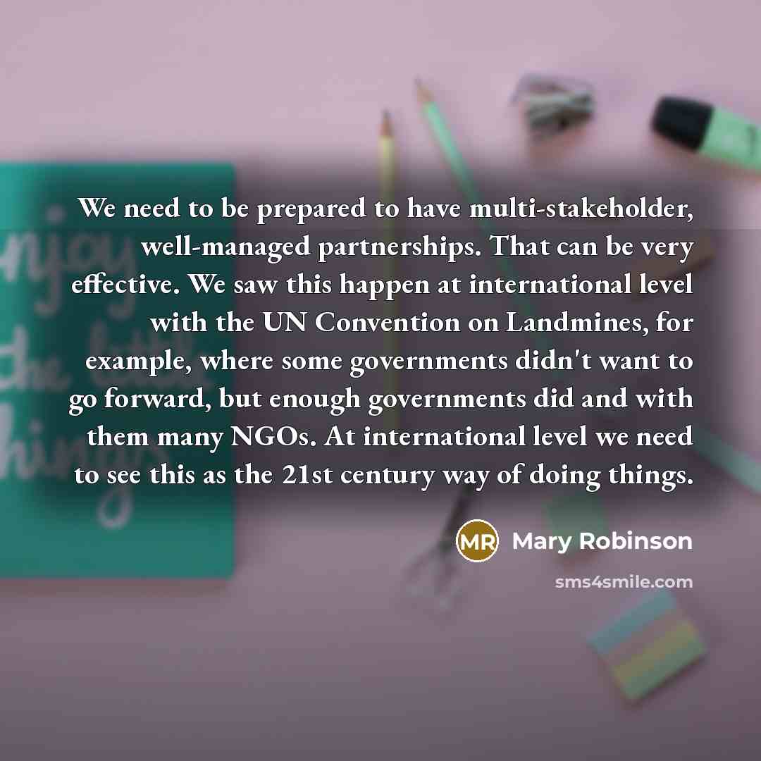 “We need to be prepared to have multi-stakeholder, well-managed partnerships. That can be very effective. We saw this happen at international level with the UN Convention on Landmines, for example, where some governments didn't want to go forward, but enough governments did and with them many NGOs…” quote by Mary Robinson