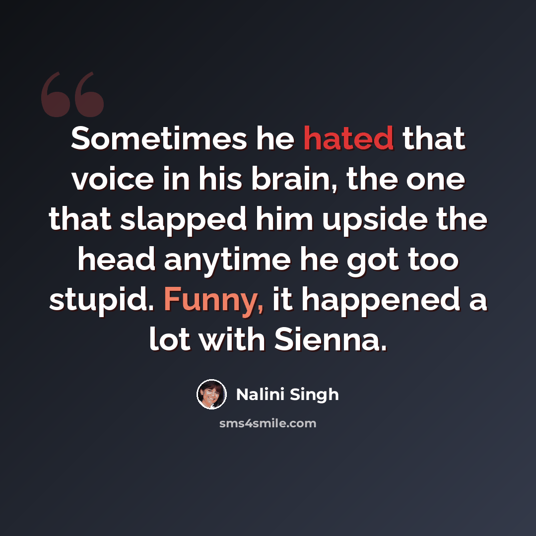“Sometimes he hated that voice in his brain, the one that slapped him upside the head anytime he got too stupid. Funny, it happened a lot with Sienna.” quote by Nalini Singh