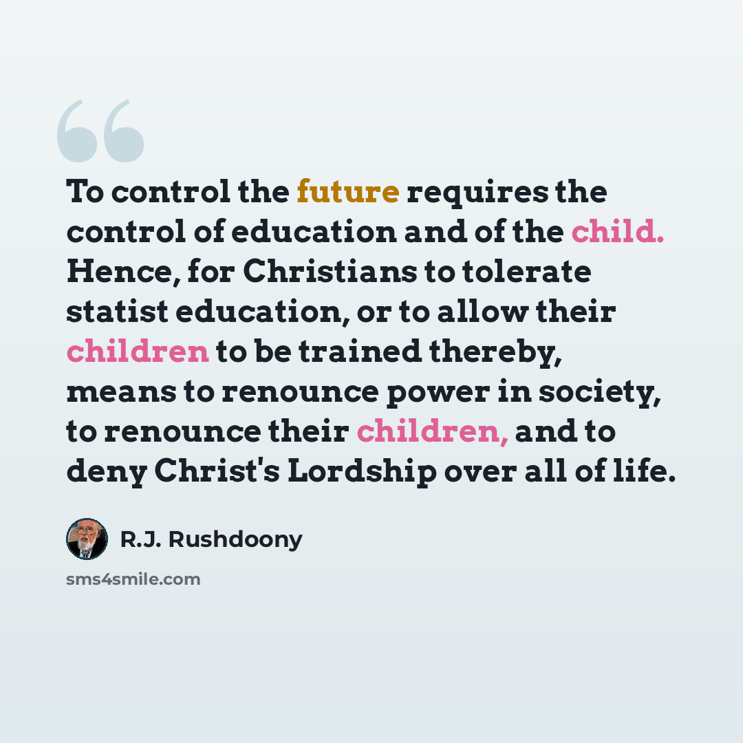 “To control the future requires the control of education and of the child. Hence, for Christians to tolerate statist education, or to allow their children to be trained thereby, means to renounce power in society, to renounce their children, and to deny Christ's Lordship over all of life.” quote by R.J. Rushdoony