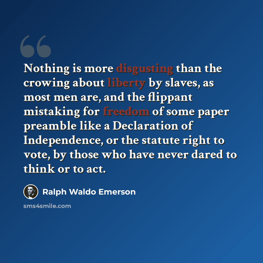 “Nothing is more disgusting than the crowing about liberty by slaves, as most men are, and the flippant mistaking for freedom of some paper preamble like a Declaration of Independence, or the statute right to vote, by those who have never dared to think or to act.” quote by Ralph Waldo Emerson