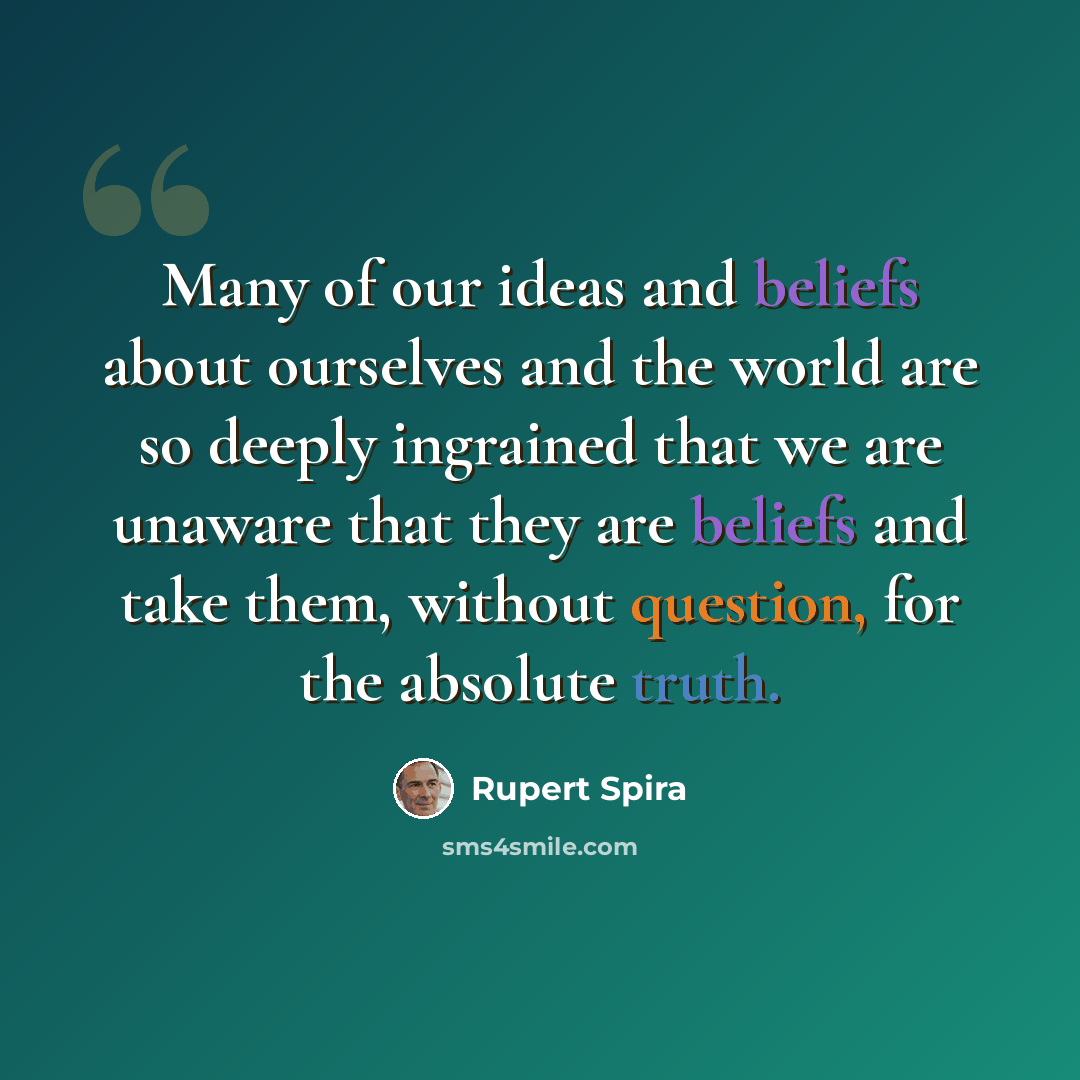 “Many of our ideas and beliefs about ourselves and the world are so deeply ingrained that we are unaware that they are beliefs and take them, without question, for the absolute truth.” quote by Rupert Spira