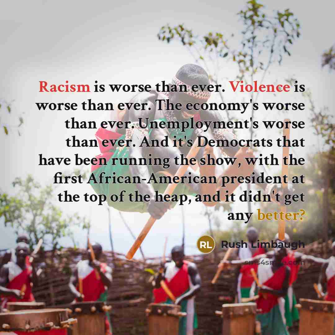 “Racism is worse than ever. Violence is worse than ever. The economy's worse than ever. Unemployment's worse than ever. And it's Democrats that have been running the show, with the first African-American president at the top of the heap, and it didn't get any better?” quote by Rush Limbaugh