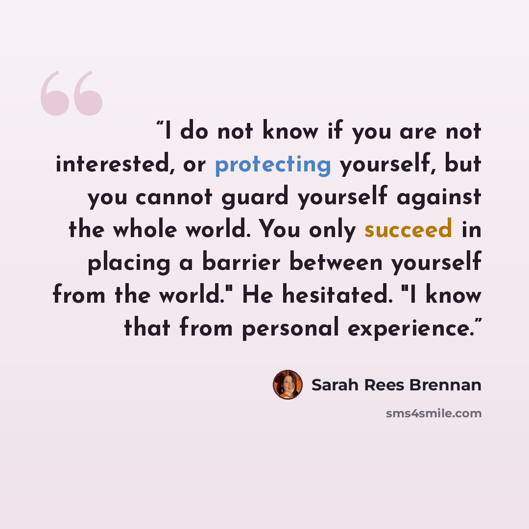 “I do not know if you are not interested, or protecting yourself, but you cannot guard yourself against the whole world. You only succeed in placing a barrier between yourself from the world." He hesitated. "I know that from personal experience.” quote by Sarah Rees Brennan