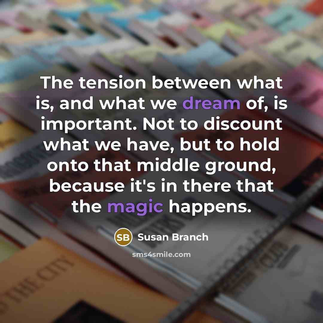 “The tension between what is, and what we dream of, is important. Not to discount what we have, but to hold onto that middle ground, because it's in there that the magic happens.” quote by Susan Branch
