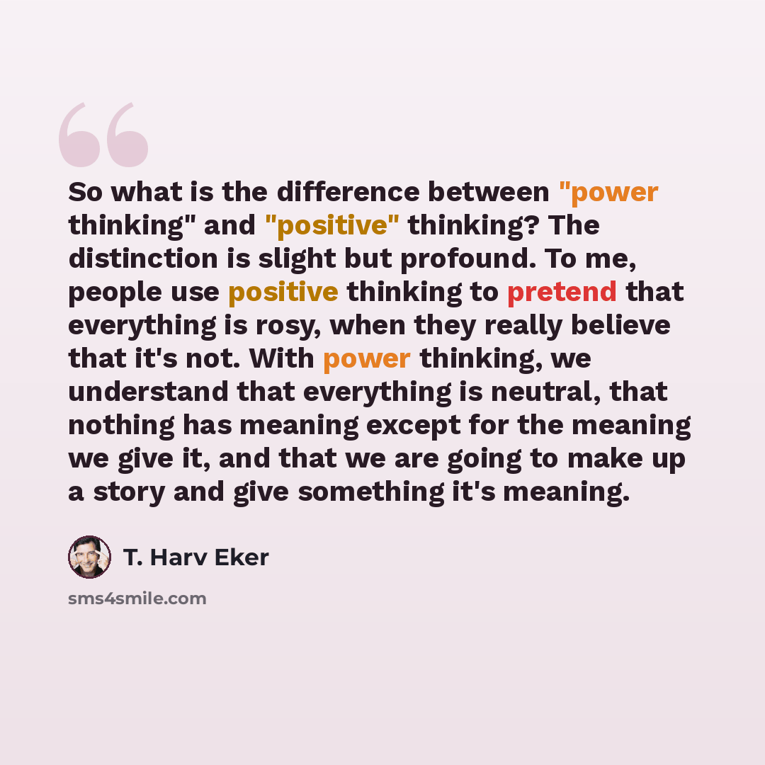 “So what is the difference between "power thinking" and "positive" thinking? The distinction is slight but profound. To me, people use positive thinking to pretend that everything is rosy, when they really believe that it's not. With power thinking, we understand that everything is neutral, that…” quote by T. Harv Eker