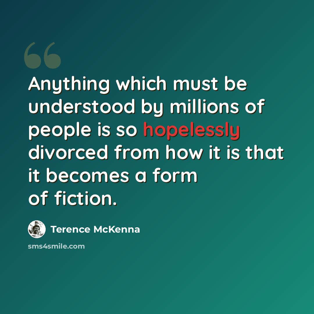 “Anything which must be understood by millions of people is so hopelessly divorced from how it is that it becomes a form of fiction.” quote by Terence McKenna