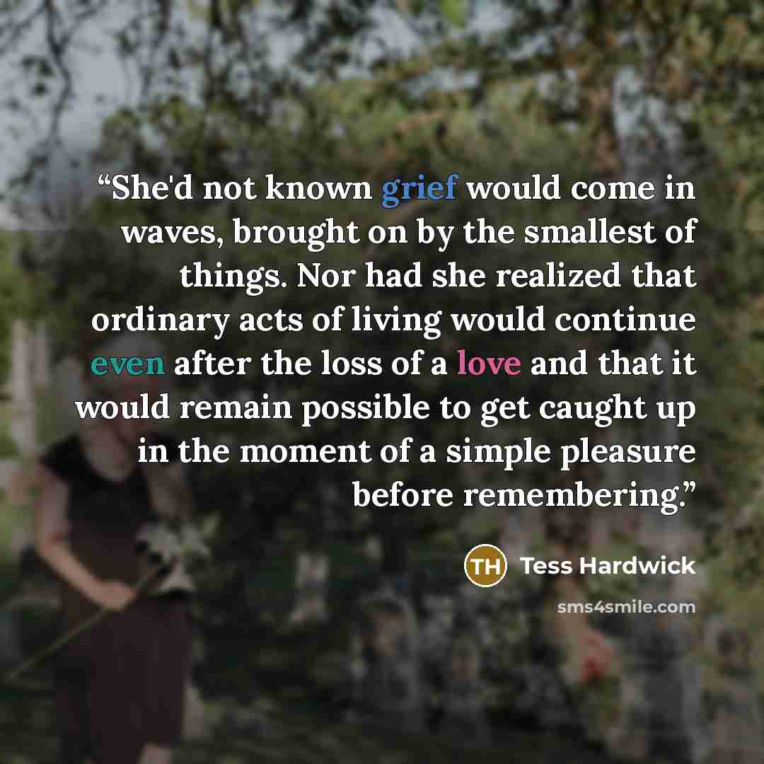 “She'd not known grief would come in waves, brought on by the smallest of things. Nor had she realized that ordinary acts of living would continue even after the loss of a love and that it would remain possible to get caught up in the moment of a simple pleasure before remembering.” quote by Tess Hardwick