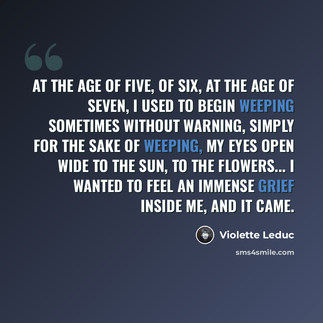 “At the age of five, of six, at the age of seven, I used to begin weeping sometimes without warning, simply for the sake of weeping, my eyes open wide to the sun, to the flowers... I wanted to feel an immense grief inside me, and it came.” quote by Violette Leduc