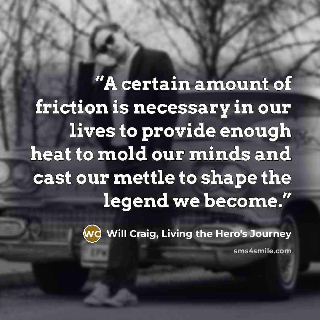 “A certain amount of friction is necessary in our lives to provide enough heat to mold our minds and cast our mettle to shape the legend we become.” quote by Will Craig, Living the Hero's Journey
