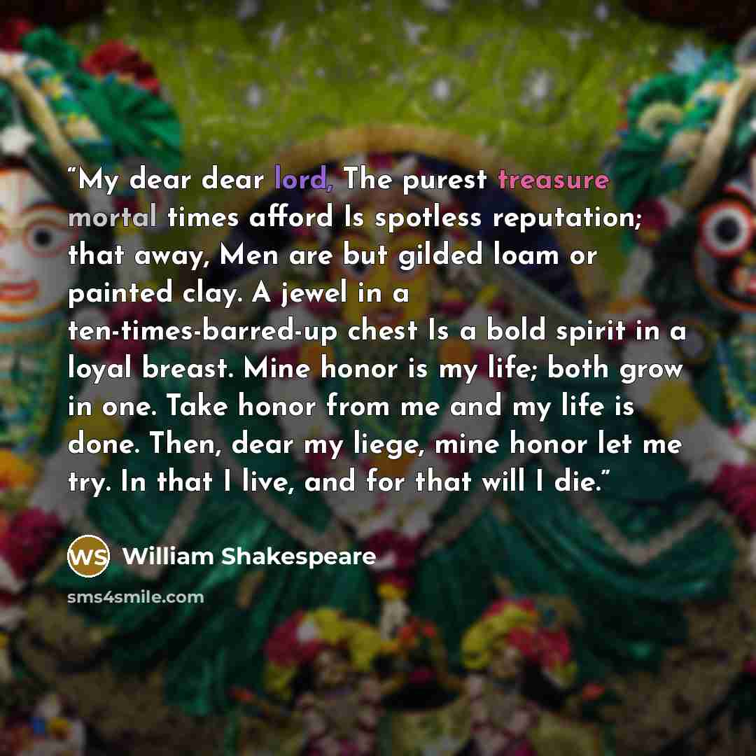 “My dear dear lord, The purest treasure mortal times afford Is spotless reputation; that away, Men are but gilded loam or painted clay. A jewel in a ten-times-barred-up chest Is a bold spirit in a loyal breast. Mine honor is my life; both grow in one. Take honor from me and my life is done. Then…” quote by William Shakespeare