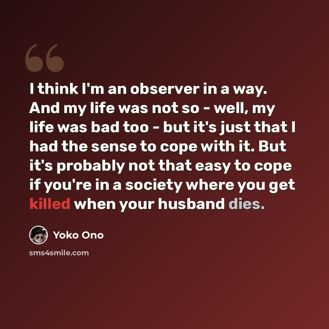 “I think I'm an observer in a way. And my life was not so - well, my life was bad too - but it's just that I had the sense to cope with it. But it's probably not that easy to cope if you're in a society where you get killed when your husband dies.” quote by Yoko Ono