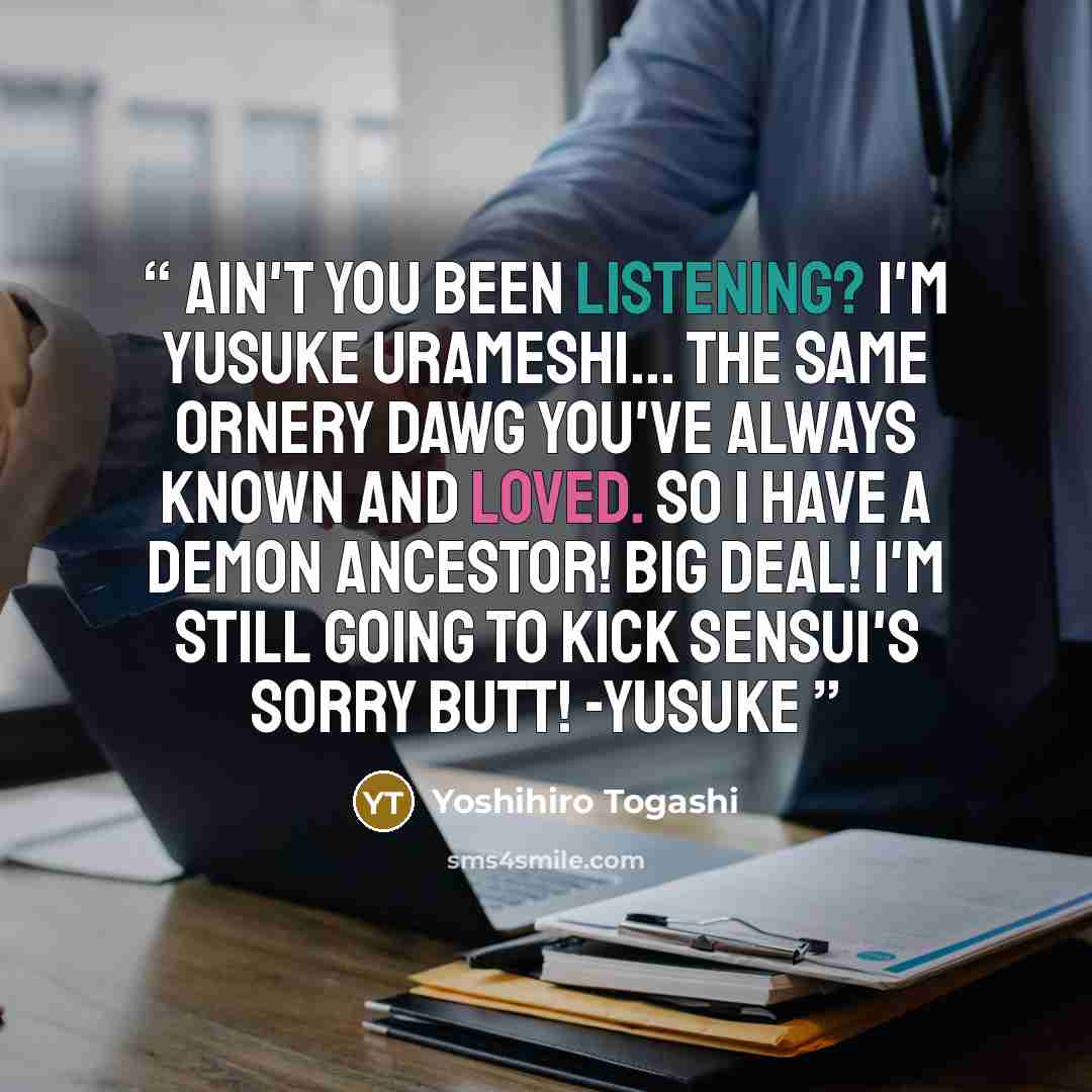 “Ain't you been listening? I'm YUSUKE URAMESHI... the same ornery dawg you've always known and loved. So I have a DEMON ANCESTOR! Big Deal! I'm still going To KICK Sensui's sorry butt! -Yusuke” quote by Yoshihiro Togashi