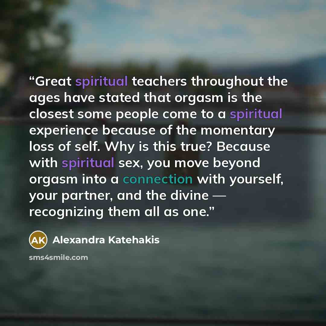“Great spiritual teachers throughout the ages have stated that orgasm is the closest some people come to a spiritual experience because of the momentary loss of self. Why is this true? Because with spiritual sex, you move beyond orgasm into a connection with yourself, your partner, and the divine…” quote by Alexandra Katehakis