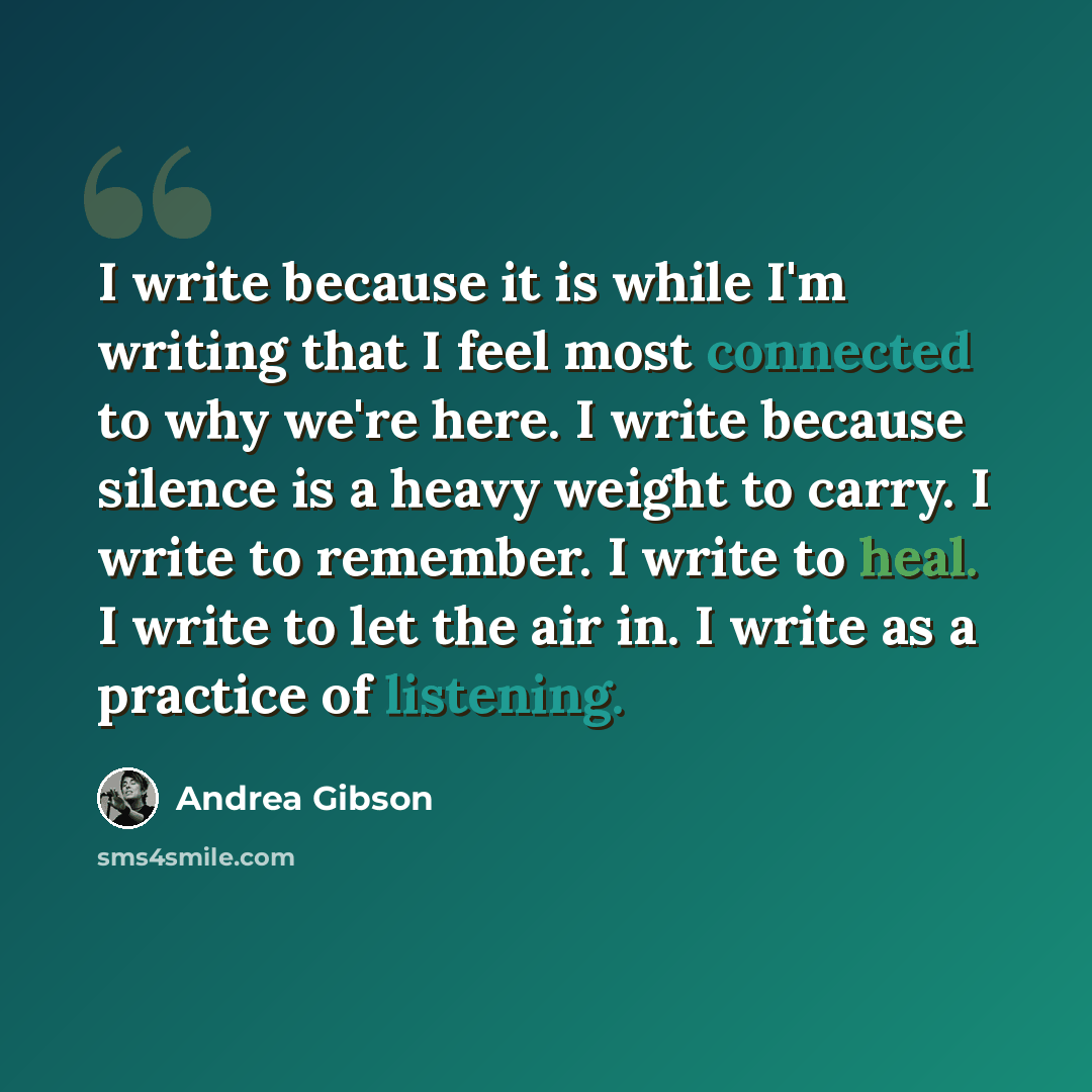 “I write because it is while I'm writing that I feel most connected to why we're here. I write because silence is a heavy weight to carry. I write to remember. I write to heal. I write to let the air in. I write as a practice of listening.” quote by Andrea Gibson