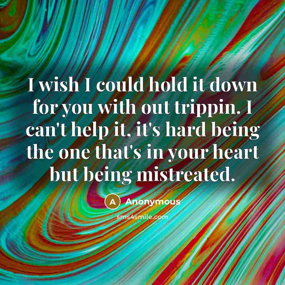 “I wish I could hold it down for you with out trippin. I can't help it, it's hard being the one that's in your heart but being mistreated.” quote by Anonymous