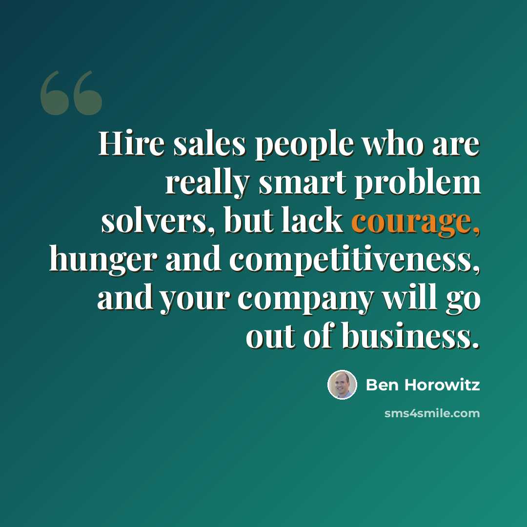 “Hire sales people who are really smart problem solvers, but lack courage, hunger and competitiveness, and your company will go out of business.” quote by Ben Horowitz