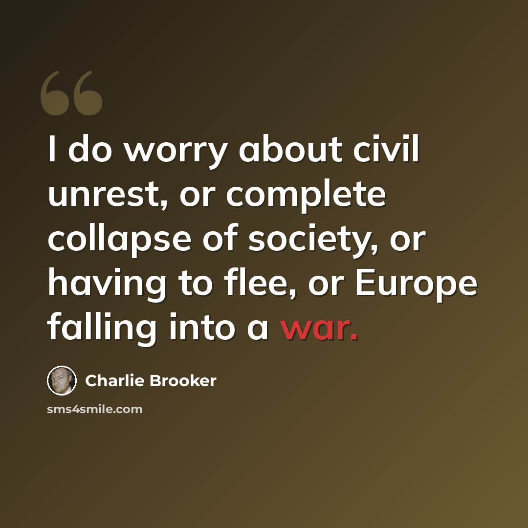 “I do worry about civil unrest, or complete collapse of society, or having to flee, or Europe falling into a war.” quote by Charlie Brooker