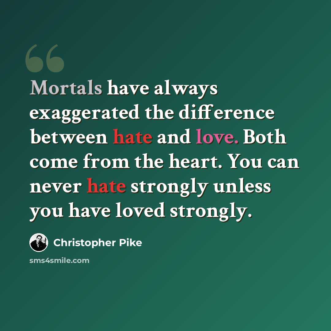 “Mortals have always exaggerated the difference between hate and love. Both come from the heart. You can never hate strongly unless you have loved strongly.” quote by Christopher Pike