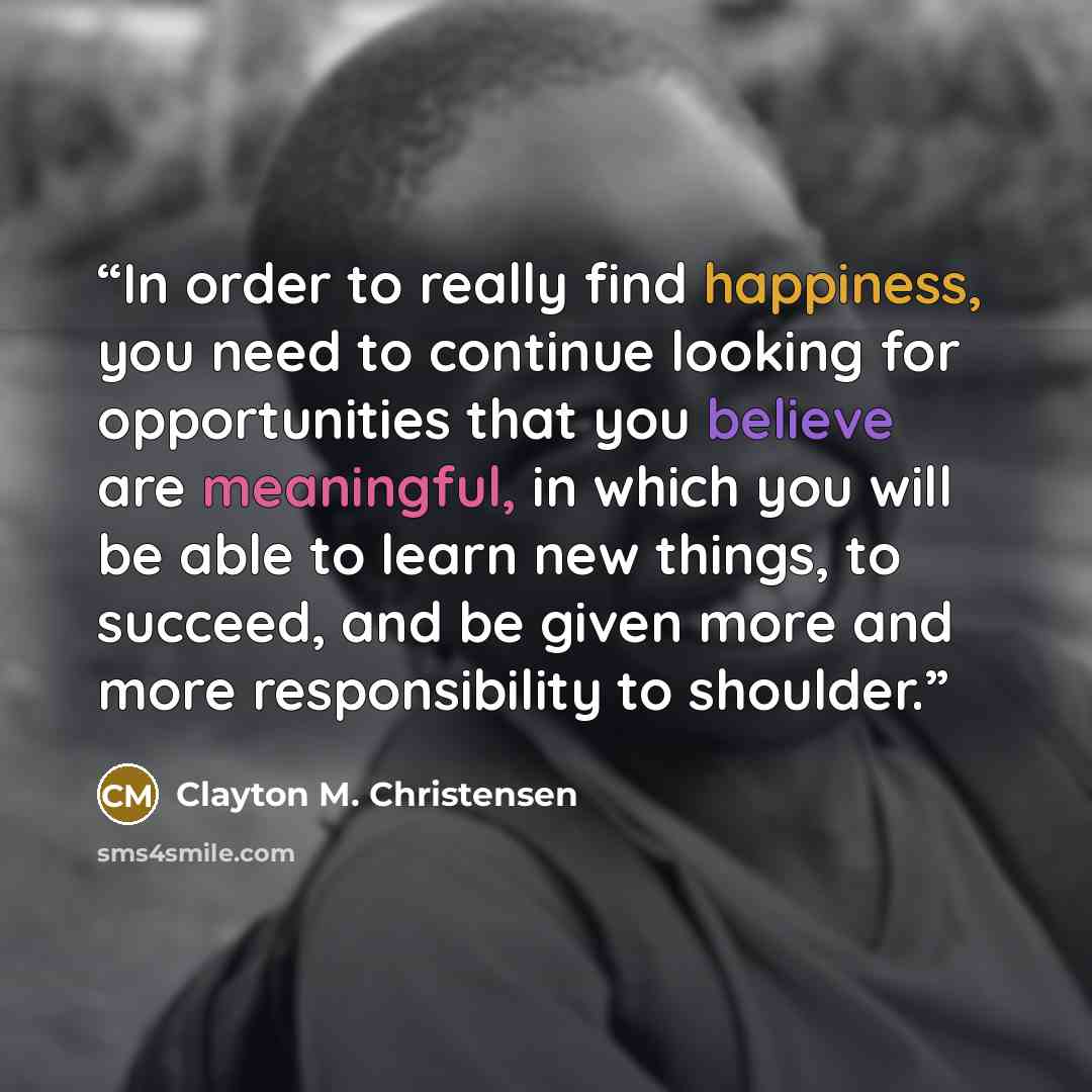 “In order to really find happiness, you need to continue looking for opportunities that you believe are meaningful, in which you will be able to learn new things, to succeed, and be given more and more responsibility to shoulder.” quote by Clayton M. Christensen