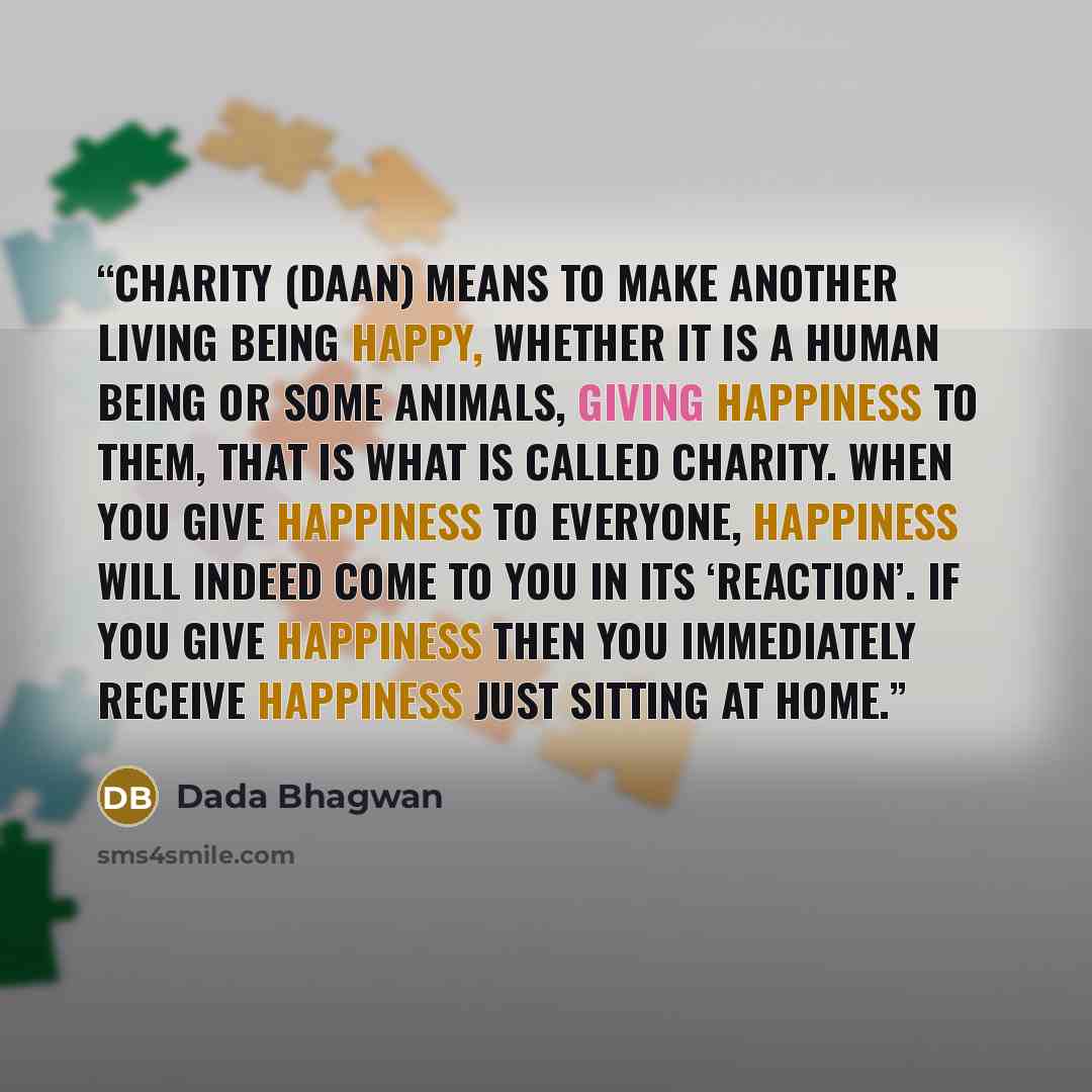 “Charity (Daan) means to make another living being happy, whether it is a human being or some animals, giving happiness to them, that is what is called Charity. When you give happiness to everyone, happiness will indeed come to you in its ‘reaction’. If you give happiness then you immediately…” quote by Dada Bhagwan